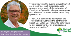 “The review into the events at West Suffolk are a reminder to all organisations to respond in the spirit of the principles of Freedom to Speak Up when workers speak up - wherever, however and whoever they speak up to.  “If workers do not feel they have the freedom to speak up, that they will be listened to without judgement, and that actions will be investigated impartially, quality and safety suffers.   “The CQC’s decision to downgrade the Trust’s rating illustrates the centrality of Speak Up, Listen Up, Follow Up behaviours to any assessment of an organisation’s safety and quality.”