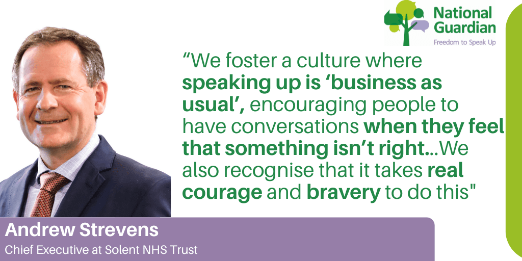 “We foster a culture where speaking up is ‘business as usual’, encouraging people to have conversations when they feel that something isn’t right...We also recognise that it takes real courage and bravery to do this"
Andrew Strevens
Chief Executive at Solent NHS Trust
