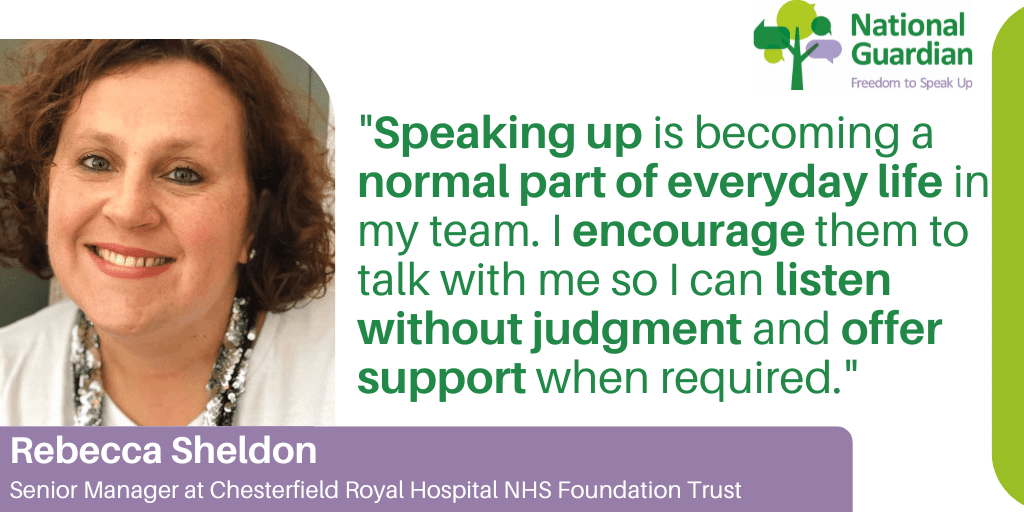 "Speaking up is becoming a normal part of everyday life in my team. I encourage them to talk with me so I can listen without judgment and offer support when required."
Rebecca Sheldon
Senior Manager at Chesterfield Royal Hospital NHS Foundation Trust