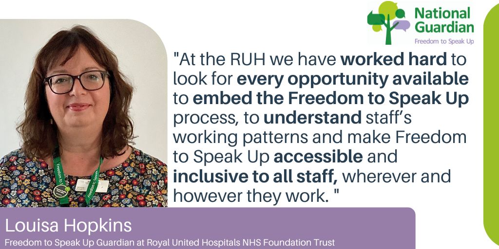 "At the RUH we have worked hard to look for every opportunity available to embed the Freedom to Speak Up process, to understand staff’s working patterns and make Freedom to Speak Up accessible and inclusive to all staff, wherever and however they work. " Louisa Hopkins Freedom to Speak Up Guardian at Royal United Hospitals NHS Foundation Trust
