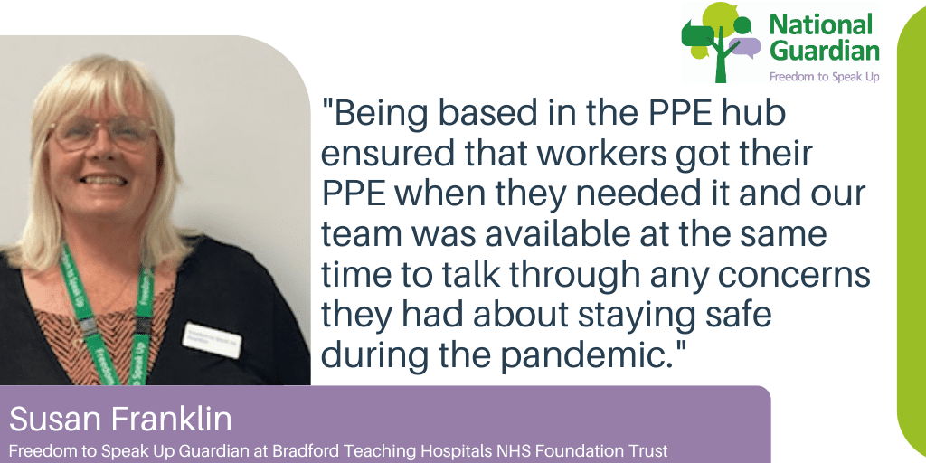 "Being based in the PPE hub ensured that workers got their PPE when they needed it and our team was available at the same time to talk through any concerns they had about staying safe during the pandemic." Susan Franklin Freedom to Speak Up Guardian at Bradford Teaching Hospitals NHS Foundation Trust
