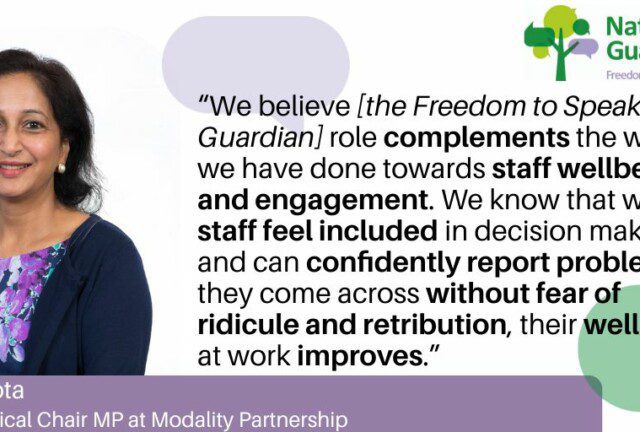 “We believe [the Freedom to Speak Up Guardian] role complements the work we have done towards staff wellbeing and engagement. We know that when staff feel included in decision making and can confidently report problems they come across without fear of ridicule or retribution, their wellbeing at work improves.” Mina Gupta Group Clinical Chair MP at Modality Partnership