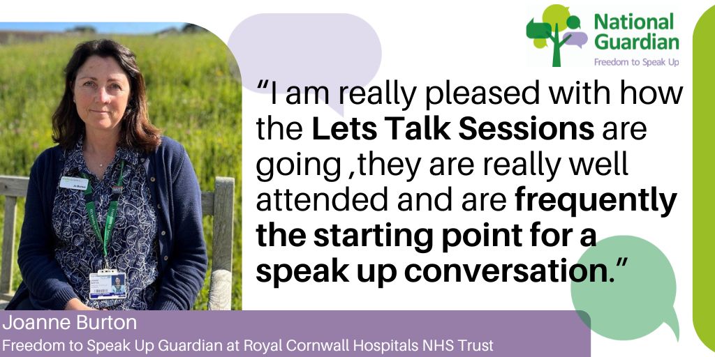 Joanne Burton Freedom to Speak Up Guardian at Royal Cornwall Hospitals NHS Trust “I am really pleased with how the Lets Talk Sessions are going ,they are really well attended and are frequently the starting point for a speak up conversation.”