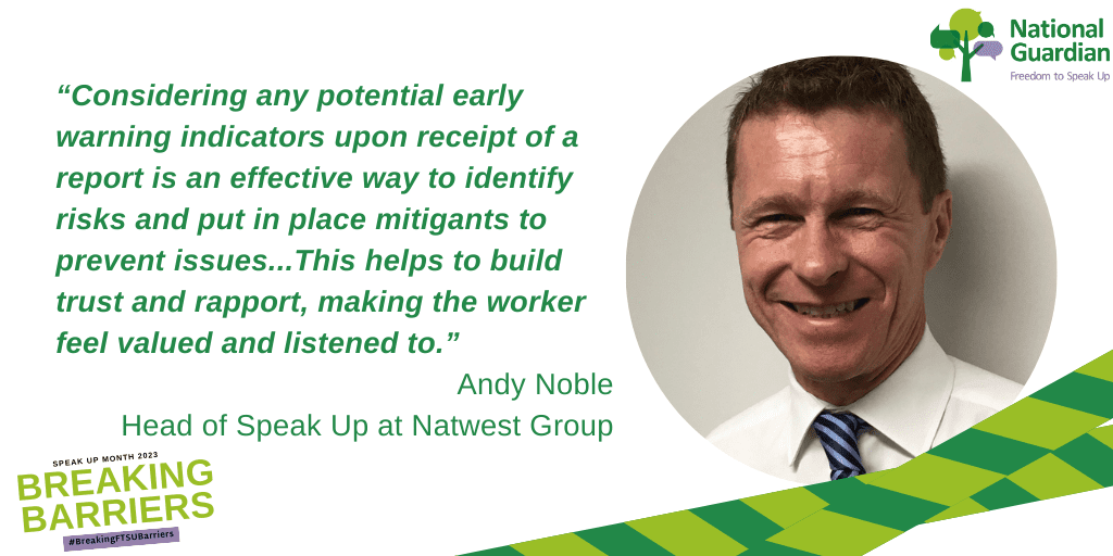 “Considering any potential early warning indicators upon receipt of a report is an effective way to identify risks and put in place mitigants to prevent issues...This helps to build trust and rapport, making the worker feel valued and listened to.”
Andy Noble
Head of Speak Up at Natwest Group