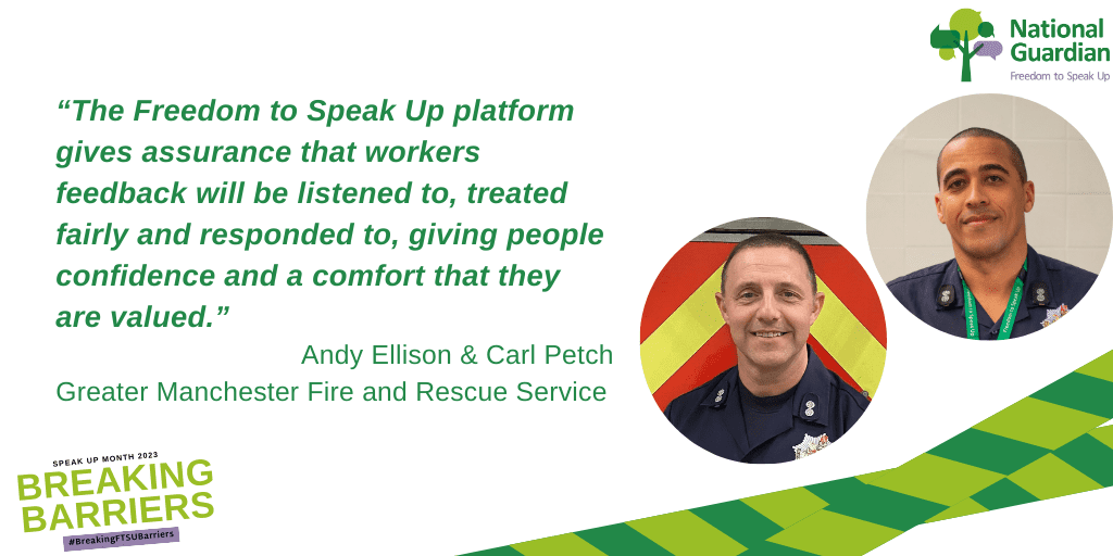 “The Freedom to Speak Up platform gives assurance that workers feedback will be listened to, treated fairly and responded to, giving people confidence and a comfort that they are valued.” Andy Ellison & Carl Petch Greater Manchester Fire and Rescue Service