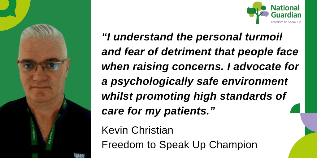 “I understand the personal turmoil and fear of detriment that people face when raising concerns. I advocate for a psychologically safe environment whilst promoting high standards of care for my patients.” Kevin Christian Freedom to Speak Up Champion