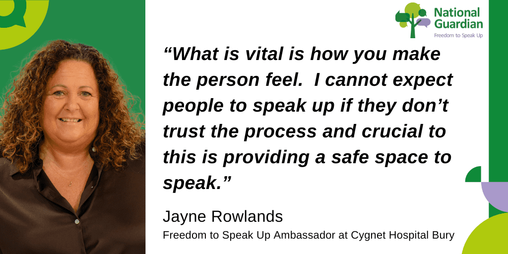“What is vital is how you make the person feel. I cannot expect people to speak up if they don’t trust the process and crucial to this is providing a safe space to speak.” Jayne Rowlands Freedom to Speak Up Ambassador at Cygnet Hospital Bury