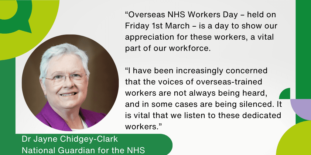 Dr Jayne Chidgey-Clark, National Guardian for the NHS said: “Overseas NHS Workers Day – held on Friday 1st March – is a day to show our appreciation for these workers, a vital part of our workforce. I have been increasingly concerned that the voices of overseas-trained workers are not always being heard, and in some cases are being silenced.  It is vital that we listen to these dedicated workers.”